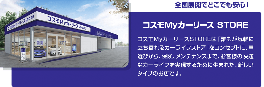 全国展開でどこでも安心！コスモMyカーリース STORE　コスモMyカーリースSTOREは「誰もが気軽に立ち寄れるカーライフストア」をコンセプトに、車選びから、保険、メンテナンスまでお客様の快適なカーライフを実現するために生まれた、新しいタイプのお店です。