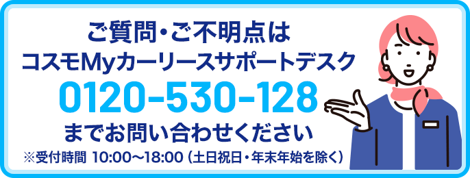 ご質問・ご不明点はコスモMyカーリース サポートデスク 0120-530-128までお問い合わせください。受付時間10時~18時(土日祝日・年末年始除く)